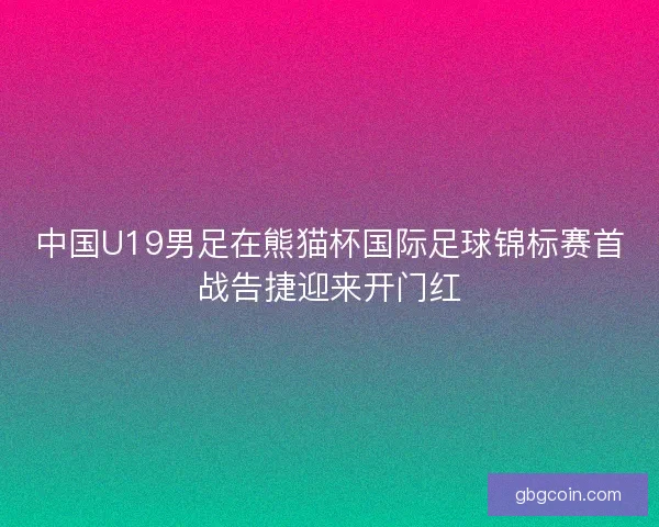 中国U19男足在熊猫杯国际足球锦标赛首战告捷迎来开门红