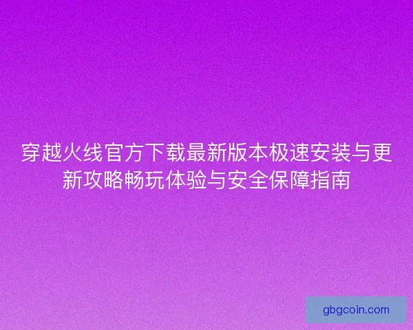 穿越火线官方下载最新版本极速安装与更新攻略畅玩体验与安全保障指南