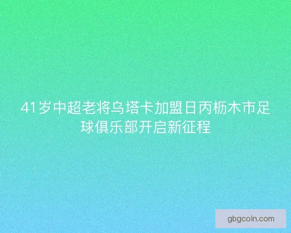 41岁中超老将乌塔卡加盟日丙枥木市足球俱乐部开启新征程