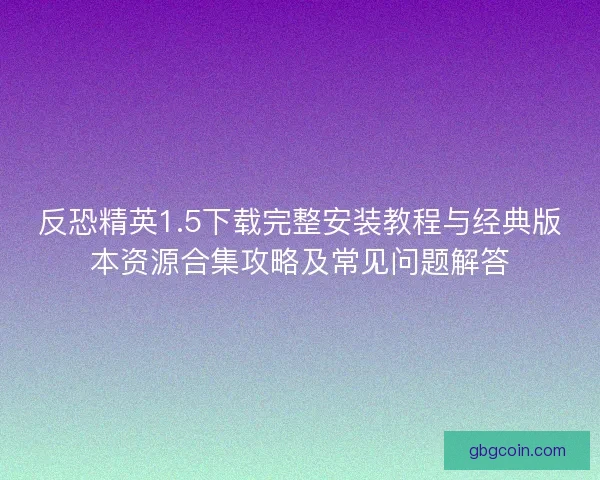 反恐精英1.5下载完整安装教程与经典版本资源合集攻略及常见问题解答
