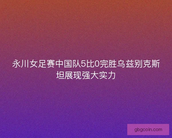 永川女足赛中国队5比0完胜乌兹别克斯坦展现强大实力